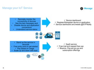 © 2014 IBM Corporation‹#›
Manage your IoT Service
• Remotely monitor the
connectivity of devices
• See the last messages sent
• Disable device and application
connections
• Understand service status
• Stand up the service in
seconds
• Free entry point to get started
• Pay based on usage
• Scale up and down with load
 Device dashboard
 Register/Deregister device or application
 Service dashboard and tweets @IoTFNotify
 SaaS service
 Free trial and capped free use
 Bluemix, Pay-as-you go and
subscription offerings
Manage
 