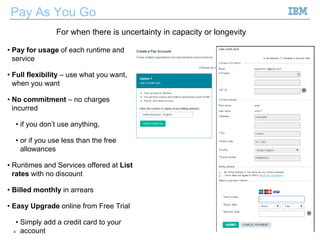 Pay As You Go
• Pay for usage of each runtime and
service
• Full flexibility – use what you want,
when you want
• No commitment – no charges
incurred
• if you don’t use anything,
• or if you use less than the free
allowances
• Runtimes and Services offered at List
rates with no discount
• Billed monthly in arrears
• Easy Upgrade online from Free Trial
• Simply add a credit card to your
account4 ©2013 IBM Corporation
For when there is uncertainty in capacity or longevity
 