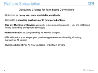 Platform Subscription
• Optimized for heavy use, more predictable workloads
• Commit to a spending level per month for a period of time
• Use any Runtime or Services you wish, in any amount you need – you are not locked
into to consuming any specific service(s)
• Overall discount as compared Pay As You Go charges
• IBM will invoice your fee per your purchasing preferences – Monthly, Quarterly,
Annually or All Upfront
• Overages billed at Pay As You Go Rates – monthly in arrears
5 ©2013 IBM Corporation
Discounted Charges for Term-based Commitment
 