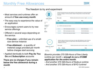Monthly Free Allowances
• Most services and runtimes offer an
amount of free use every month
• The easy way to experience the value of
an application
• Encourages current users to try new
service offerings
• Offered in several ways depending on
the service:
• Free plan – unlimited use of a small-
size service instance
• Free allotment – a quantity of
metered usage provided per month
before charges start accruing
• Applied identically to both Pay As You
Go and Subscription accounts
There are no charges if you remain
below the free allowance during a
month
6 ©2013 IBM Corporation
The freedom to try and experiment
Bluemix provides 375 GB-Hours of free Liberty
runtime per month – enough to run a 512MB
application for the entire month.
- And another 375 GB-Hours of Node.js runtime
- And another 375 GB-Hours of BYO runtime!
 