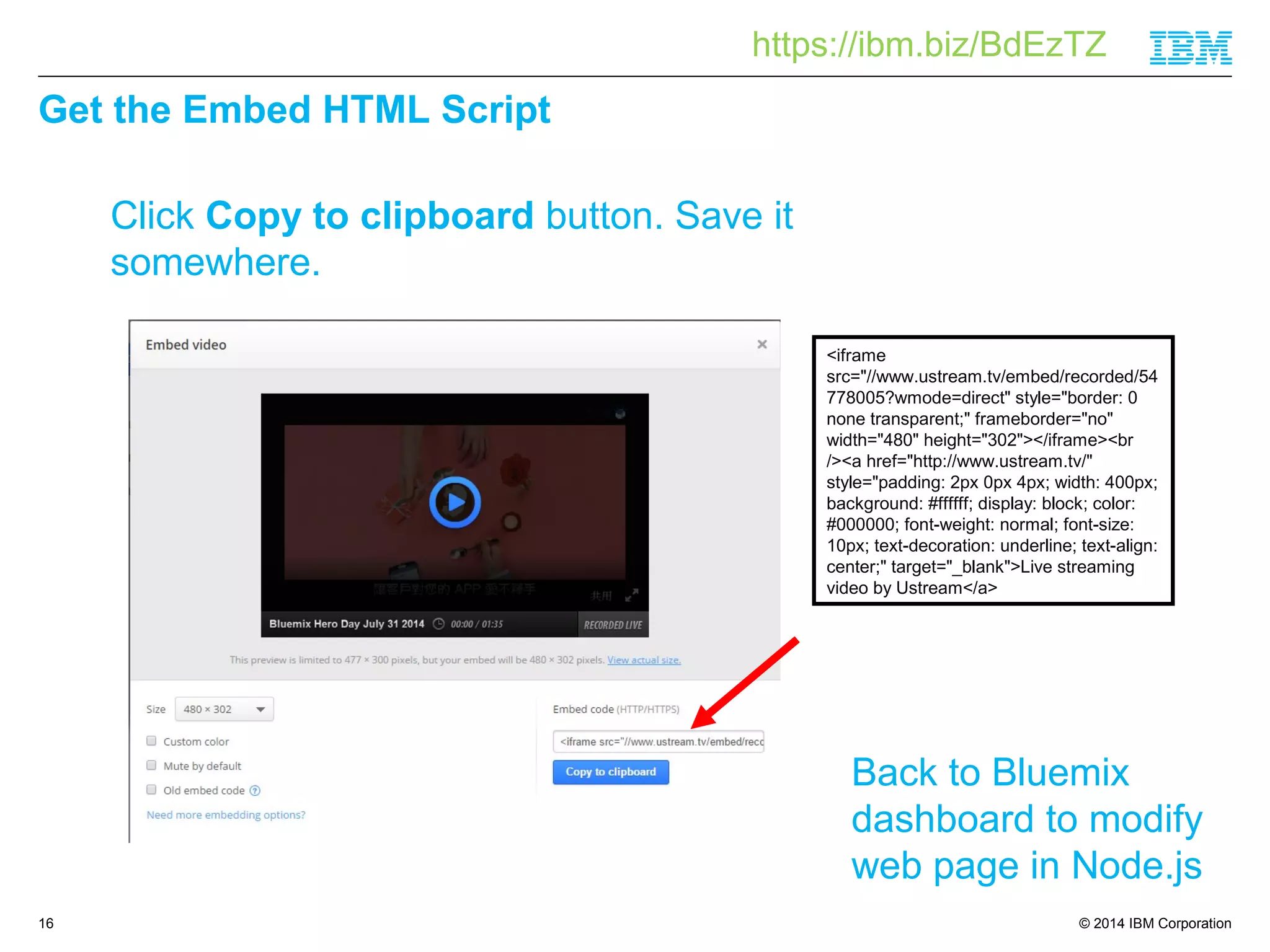 https://ibm.biz/BdEzTZ 
© 2014 IBM Corporation 
Get the Embed HTML Script 
16 
Click Copy to clipboard button. Save it 
somewhere. 
<iframe 
src="//www.ustream.tv/embed/recorded/54 
778005?wmode=direct" style="border: 0 
none transparent;" frameborder="no" 
width="480" height="302"></iframe><br 
/><a href="http://www.ustream.tv/" 
style="padding: 2px 0px 4px; width: 400px; 
background: #ffffff; display: block; color: 
#000000; font-weight: normal; font-size: 
10px; text-decoration: underline; text-align: 
center;" target="_blank">Live streaming 
video by Ustream</a> 
Back to Bluemix 
dashboard to modify 
web page in Node.js 
 