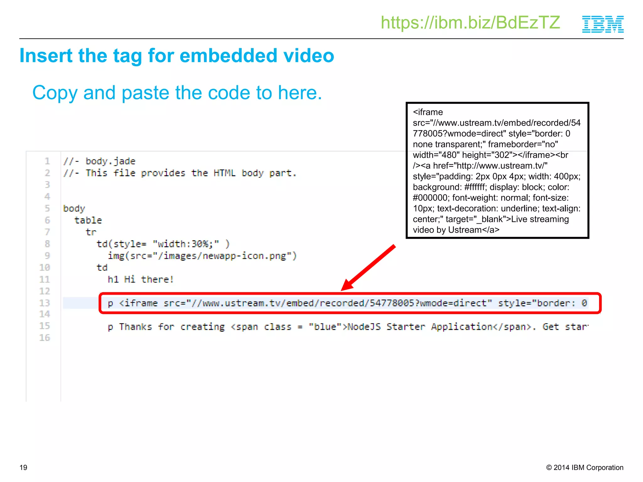 https://ibm.biz/BdEzTZ 
© 2014 IBM Corporation 
Insert the tag for embedded video 
19 
Copy and paste the code to here. 
<iframe 
src="//www.ustream.tv/embed/recorded/54 
778005?wmode=direct" style="border: 0 
none transparent;" frameborder="no" 
width="480" height="302"></iframe><br 
/><a href="http://www.ustream.tv/" 
style="padding: 2px 0px 4px; width: 400px; 
background: #ffffff; display: block; color: 
#000000; font-weight: normal; font-size: 
10px; text-decoration: underline; text-align: 
center;" target="_blank">Live streaming 
video by Ustream</a> 
 