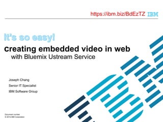 creating embedded video in web 
with Bluemix Ustream Service 
Joseph Chang 
Senior IT Specialist 
IBM Software Group 
Document number 
© 2014 IBM Corporation 
https://ibm.biz/BdEzTZ 
 