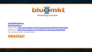 GRACIAS!
contact@bluemkt.mx
http://bluemkt.mx
Google Play: https://play.google.com/store/apps/developer?id=EsSo+Technologies
Apple Store: https://itunes.apple.com/mx/artist/esso-technologies/id521876595
Tels. (443)299-2420 / (443)319-8508
abril de 2013 11
 