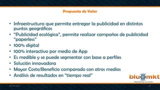 Propuesta de Valor
• Infraestructura que permite entregar la publicidad en distintos
puntos geográficos
• “Publicidad ecológica”, permite realizar campañas de publicidad
“paperless”
• 100% digital
• 100% interactivo por medio de App
• Es medible y se puede segmentar con base a perfiles
• Solución innovadora
• Mayor Costo/Beneficio comparado con otros medios
• Análisis de resultados en “tiempo real”
abril de 2013 10
 