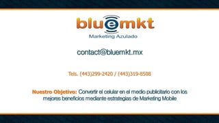 contact@bluemkt.mx
Tels. (443)299-2420 / (443)319-8508
Nuestro Objetivo: Convertir el celular en el medio publicitario con los
mejores beneficios mediante estrategias de Marketing Mobile
 