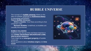 BUBBLE UNIVERSE
The concept of a bubble universe relates to the
idea of multiple universes or multiverse theory
in cosmology and physics.
Time in Bubble Universes -
Within a Bubble: Time flows according to that
universe's rules.
Between Bubbles: Undefined, as bubbles are
causally disconnected.
BUBBLE COLLISIONS
Collisions may disrupt time and leave imprints in
the COSMIC MICROWAVE BACKGROUND (CMB).
SPECULATIVE INSIGHTS
Time might be an emergent property of bubble
universes.
Raises questions about timeless origins and time
travel.
 