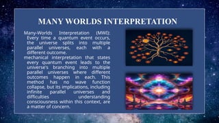 MANY WORLDS INTERPRETATION
Many-Worlds Interpretation (MWI):
Every time a quantum event occurs,
the universe splits into multiple
parallel universes, each with a
different outcome.
mechanical interpretation that states
every quantum event leads to the
universe's branching into multiple
parallel universes where different
outcomes happen in each. This
method has no wave function
collapse, but its implications, including
infinite parallel universes and
difficulties understanding
consciousness within this context, are
a matter of concern.
 
