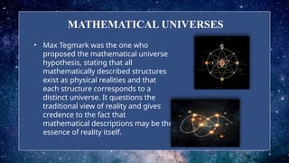 MATHEMATICAL UNIVERSES
• Max Tegmark was the one who
proposed the mathematical universe
hypothesis, stating that all
mathematically described structures
exist as physical realities and that
each structure corresponds to a
distinct universe. It questions the
traditional view of reality and gives
credence to the fact that
mathematical descriptions may be the
essence of reality itself.
 