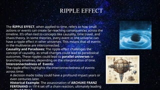 RIPPLE EFFECT
The RIPPLE EFFECT, when applied to time, refers to how small
actions or events can create far-reaching consequences across the
timeline. It’s often tied to concepts like causality, time travel, and
chaos theory. In some theories, every event in one universe can
have a ripple effect in other universes. This means that all events
in the multiverse are interconnected.
Causality and Paradoxes: The ripple effect challenges the
concept of causality, as small changes could lead to paradoxical
outcomes. These ripples could lead to parallel universes or
branching timelines, depending on the interpretation of time.
Interconnectedness of Events:
The ripple effect highlights the interconnectedness of events
across time:
A decision made today could have a profound impact years or
even centuries later.
Historical Example: The assassination of ARCHUKE FRANZ
FERFINAND in 1914 set off a chain reaction, ultimately leading
 