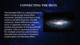 CONNECTING THE DOTS
The Mandela Effect is a phenomenon in
which a large group shares false
memories, possibly connected to time
travel or parallel universes. Parallel
universes, where different outcomes
occur in separate universes, can
resolve the paradox of the grandfather
paradox. There is quantum evidence
for multiple universes and timelines,
and alternate universes or timelines
could explain the Mandela Effect.
 