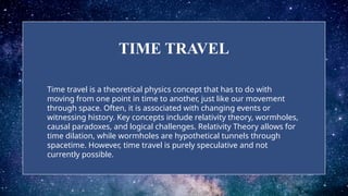 TIME TRAVEL
Time travel is a theoretical physics concept that has to do with
moving from one point in time to another, just like our movement
through space. Often, it is associated with changing events or
witnessing history. Key concepts include relativity theory, wormholes,
causal paradoxes, and logical challenges. Relativity Theory allows for
time dilation, while wormholes are hypothetical tunnels through
spacetime. However, time travel is purely speculative and not
currently possible.
 