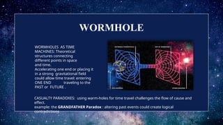 WORMHOLE
WORMHOLES AS TIME
MACHINES: Theoretical
structures connecting
different points in space
and time.
Accelerating one end or placing it
in a strong gravitational field
could allow time travel: entering
ONE END traveling to the
PAST or FUTURE .
CASUALTY PARADOXES: using warm-holes for time travel challenges the flow of cause and
effect.
example: the GRANDFATHER Paradox : altering past events could create logical
contradictions
 