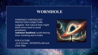 HAWKING’S CHRONOLOGY
PROTECTION CONJECTURE:
suggests that natural laws might
block time travel to avoid
paradoxes.
radiation feedback could destroy
time- traveling warm-holes.
POP-CULTURE:
sci-fi movies : INTERSTELLAR and
STAR TREK
WORMHOLE
 