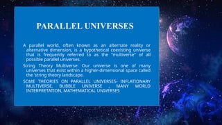 PARALLEL UNIVERSES
A parallel world, often known as an alternate reality or
alternative dimension, is a hypothetical coexisting universe
that is frequently referred to as the "multiverse" of all
possible parallel universes.
String Theory Multiverse: Our universe is one of many
universes that exist within a higher-dimensional space called
the 'string theory landscape.
SOME THEORIES ON PARALLEL UNIVERSES- INFLATIONARY
MULTIVERSE, BUBBLE UNIVERSE , MANY WORLD
INTERPRETATION, MATHEMATICAL UNIVERSES
 