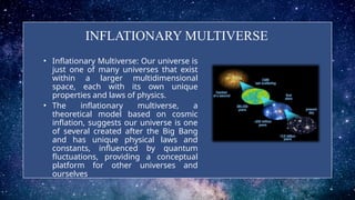 INFLATIONARY MULTIVERSE
• Inflationary Multiverse: Our universe is
just one of many universes that exist
within a larger multidimensional
space, each with its own unique
properties and laws of physics.
• The inflationary multiverse, a
theoretical model based on cosmic
inflation, suggests our universe is one
of several created after the Big Bang
and has unique physical laws and
constants, influenced by quantum
fluctuations, providing a conceptual
platform for other universes and
ourselves.
 