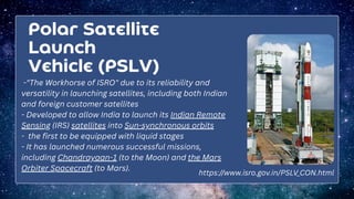 Polar Satellite
Launch
Vehicle (PSLV)
-"The Workhorse of ISRO" due to its reliability and
versatility in launching satellites, including both Indian
and foreign customer satellites
- Developed to allow India to launch its Indian Remote
Sensing (IRS) satellites into Sun-synchronous orbits
- the first to be equipped with liquid stages
- It has launched numerous successful missions,
including Chandrayaan-1 (to the Moon) and the Mars
Orbiter Spacecraft (to Mars).
https://www.isro.gov.in/PSLV_CON.html
 