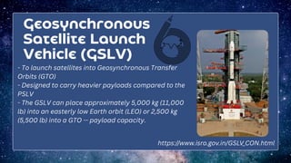 Geosynchronous
Satellite Launch
Vehicle (GSLV)
- To launch satellites into Geosynchronous Transfer
Orbits (GTO)
- Designed to carry heavier payloads compared to the
PSLV
- The GSLV can place approximately 5,000 kg (11,000
lb) into an easterly low Earth orbit (LEO) or 2,500 kg
(5,500 lb) into a GTO -- payload capacity.
https://www.isro.gov.in/GSLV_CON.html
 