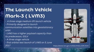 The Launch Vehicle
Mark-3 ( LVM3)
- A three-stage medium-lift launch vehicle
- Primarily designed to launch
communication satellites into geostationary
orbit
- LVM3 has a higher payload capacity than
its predecessor, GSLV
- A three stage vehicle
- first orbital test launch of LVM3 on 5 June
2017 https://www.isro.gov.in/GSLVmk3_CON.html
 