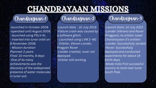 CHANDRAYAAN MISSIONS
Chandrayaan-1 Chandrayaan-2 Chandrayaan-3
-launched in October 2008.
-operated until August 2009.
- launched using PSLV-XL.
- Inserted into lunar orbit on
8 November 2008.
- Mission duration
Planned: 2 years
Final: 10 months, 6 days
-One of its many
achievements was the
discovery of the widespread
presence of water molecules
in lunar soil.
-Launch date : 22 July 2019
-Failure crash was caused by
a software glitch.
- Launched using LVM 3 -M1
- Orbiter, Vikram Lander,
Pragyan Rover
-Lander crashed, rover not
deployed.
-Orbiter still working.
-Launch Date: 14 July 2023
-Lander (Vikram) and Rover
(Pragyan); no orbiter (used
Chandrayaan-2's orbiter)
-Lander: Successfully landed
-Rover: Successfully
deployed and conducted
experiments for about 14
Earth days
-Made India first successful
country to land near lunar
South Pole.
 