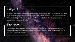 is India's first space-based solar observatory, launched by ISRO, to study the Sun from
a unique vantage point at Lagrange point 1 (L1), which is about 1.5 million kilometers
from Earth. L1 provides an uninterrupted view of the Sun, allowing for continuous
observation of solar activities.
Aditya L1
Gaganyaan
Gaganyaan is India's first human spaceflight mission by ISRO, aiming to send 2–3
astronauts into low Earth orbit for up to 3 days. It will use the HLVM3 rocket and is
expected to launch in 2025.
 