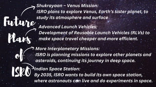 Future
Plans
of
ISRO
Advanced Launch Vehicles:
Development of Reusable Launch Vehicles (RLVs) to
make space travel cheaper and more efficient.
More Interplanetary Missions:
ISRO is planning missions to explore other planets and
asteroids, continuing its journey in deep space.
Indian Space Station:
By 2035, ISRO wants to build its own space station,
where astronauts can live and do experiments in space.
Shukrayaan – Venus Mission:
ISRO plans to explore Venus, Earth’s sister planet, to
study its atmosphere and surface
 