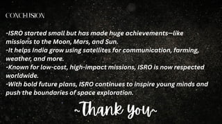Conclusion
-ISRO started small but has made huge achievements—like
missions to the Moon, Mars, and Sun.
-It helps India grow using satellites for communication, farming,
weather, and more.
-Known for low-cost, high-impact missions, ISRO is now respected
worldwide.
-With bold future plans, ISRO continues to inspire young minds and
push the boundaries of space exploration.
~Thank you~
 