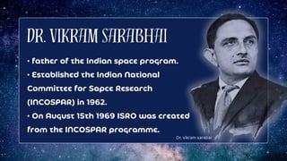 Dr. Vikram Sarabhai
• father of the Indian space program.
• Established the Indian National
Committee for Sapce Research
(INCOSPAR) in 1962.
• On August 15th 1969 ISRO was created
from the INCOSPAR programme.
Dr. vikram sarabai
 