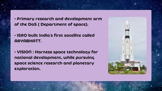 • Primary research and development arm
of the DoS ( Department of space).
• ISRO built India's first satellite called
ARYABHATT.
• VISION : Harness space technology for
national development, while pursuing
space science research and planetary
exploration.
 
