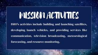 ISRO's activities include building and launching satellites,
developing launch vehicles, and providing services like
communication, television broadcasting, meteorological
forecasting, and resource monitoring.
MISSION ACTIVITIES
 