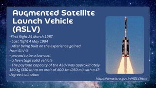 Augmented Satellite
Launch Vehicle
(ASLV)
-First flight 24 March 1987
- Last flight 4 May 1994
- After being built on the experience gained
from SLV-3
- proved to be a low-cost
- a five-stage solid vehicle
- The payload capacity of the ASLV was approximately
150 kg (330 lb) to an orbit of 400 km (250 mi) with a 47-
degree inclination
https://www.isro.gov.in/ASLV.html
 