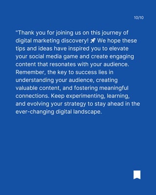 "Thank you for joining us on this journey of
digital marketing discovery! 🚀 We hope these
tips and ideas have inspired you to elevate
your social media game and create engaging
content that resonates with your audience.
Remember, the key to success lies in
understanding your audience, creating
valuable content, and fostering meaningful
connections. Keep experimenting, learning,
and evolving your strategy to stay ahead in the
ever-changing digital landscape.
10/10
 