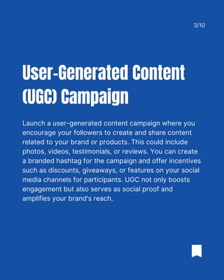 Launch a user-generated content campaign where you
encourage your followers to create and share content
related to your brand or products. This could include
photos, videos, testimonials, or reviews. You can create
a branded hashtag for the campaign and offer incentives
such as discounts, giveaways, or features on your social
media channels for participants. UGC not only boosts
engagement but also serves as social proof and
amplifies your brand's reach.
User-Generated Content
(UGC) Campaign
3/10
 