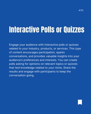 Engage your audience with interactive polls or quizzes
related to your industry, products, or services. This type
of content encourages participation, sparks
conversations, and provides valuable insights into your
audience's preferences and interests. You can create
polls asking for opinions on relevant topics or quizzes
that test knowledge related to your niche. Share the
results and engage with participants to keep the
conversation going.
Interactive Polls or Quizzes
4/10
 