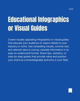 Create visually appealing infographics or visual guides
that educate your audience on topics related to your
industry or niche. Use compelling visuals, concise text,
and relevant data to convey valuable information in an
easy-to-understand format. Share tips, statistics, or
step-by-step guides that provide value and position
your brand as a knowledgeable authority in your field.
Educational Infographics
or Visual Guides
5/10
 