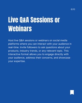 Host live Q&A sessions or webinars on social media
platforms where you can interact with your audience in
real-time. Invite followers to ask questions about your
products, industry trends, or any relevant topic. This
interactive format allows you to engage directly with
your audience, address their concerns, and showcase
your expertise.
Live Q&A Sessions or
Webinars
6/10
 