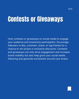 Host contests or giveaways on social media to engage
your audience and incentivize participation. Encourage
followers to like, comment, share, or tag friends for a
chance to win prizes or exclusive discounts. Contests
and giveaways not only drive engagement and increase
brand visibility but also help grow your social media
following and generate excitement around your brand.
Contests or Giveaways
8/10
 