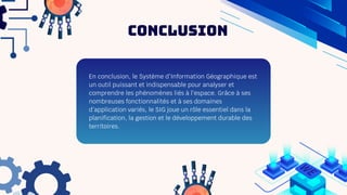 En conclusion, le Système d’Information Géographique est
un outil puissant et indispensable pour analyser et
comprendre les phénomènes liés à l’espace. Grâce à ses
nombreuses fonctionnalités et à ses domaines
d’application variés, le SIG joue un rôle essentiel dans la
planification, la gestion et le développement durable des
territoires.
Conclusion
 
