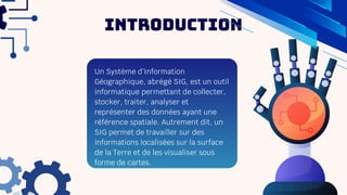 Introduction
Un Système d’Information
Géographique, abrégé SIG, est un outil
informatique permettant de collecter,
stocker, traiter, analyser et
représenter des données ayant une
référence spatiale. Autrement dit, un
SIG permet de travailler sur des
informations localisées sur la surface
de la Terre et de les visualiser sous
forme de cartes.
 
