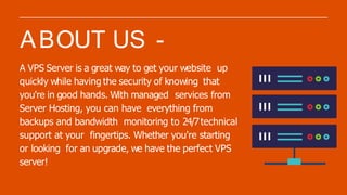 A VPS Server is a great way to get your website up
quickly while having the security of knowing that
you're in good hands. With managed services from
Server Hosting, you can have everything from
backups and bandwidth monitoring to 24/7technical
support at your fingertips. Whether you're starting
or looking for an upgrade, we have the perfect VPS
server!
ABOUT US -
 