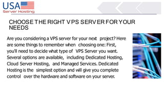 CHOOSE THE RIGHT VPS SERVER FOR YOUR
NEEDS
Are you considering a VPS server for your next project? Here
are some things to remember when choosing one: First,
you'll need to decide what type of VPS Server you want.
Several options are available, including Dedicated Hosting,
Cloud Server Hosting, and Managed Services. Dedicated
Hosting is the simplest option and will give you complete
control over the hardware and software on your server.
 