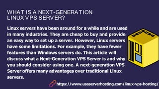 WHAT IS A NEXT-GENERATION
LINUX VPS SERVER?
Linux servers have been around for a while and are used
in many industries. They are cheap to buy and provide
an easy way to set up a server. However, Linux servers
have some limitations. For example, they have fewer
features than Windows servers do. This article will
discuss what a Next-Generation VPS Server is and why
you should consider using one. A next-generation VPS
Server offers many advantages over traditional Linux
servers.
https://www.usaserverhosting.com/linux-vps-hosting/
 