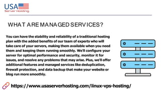 WHAT ARE MANAGED SERVICES?
You can have the stability and reliability of a traditional hosting
plan with the added benefits of our team of experts who will
take care of your servers, making them available when you need
them and keeping them running smoothly. We'll configure your
server for optimal performance and security, monitor it for
issues, and resolve any problems that may arise. Plus, we'll offer
additional features and managed services like deduplication,
firewall protection, and data backup that make your website or
blog run more smoothly.
https://www.usaserverhosting.com/linux-vps-hosting/
 