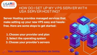HOW DO I SET UP MY VPS SERVER WITH
USA SERVER HOSTING?
Server Hosting provides managed services that
make setting up your new VPS easy and hassle-
free. Here are some steps to get started:
1.Choose your provider and plan
2.Select the operating system
3. Choose your provider's servers
https://www.usaserverhosting.com/linux-vps-hosting/
 