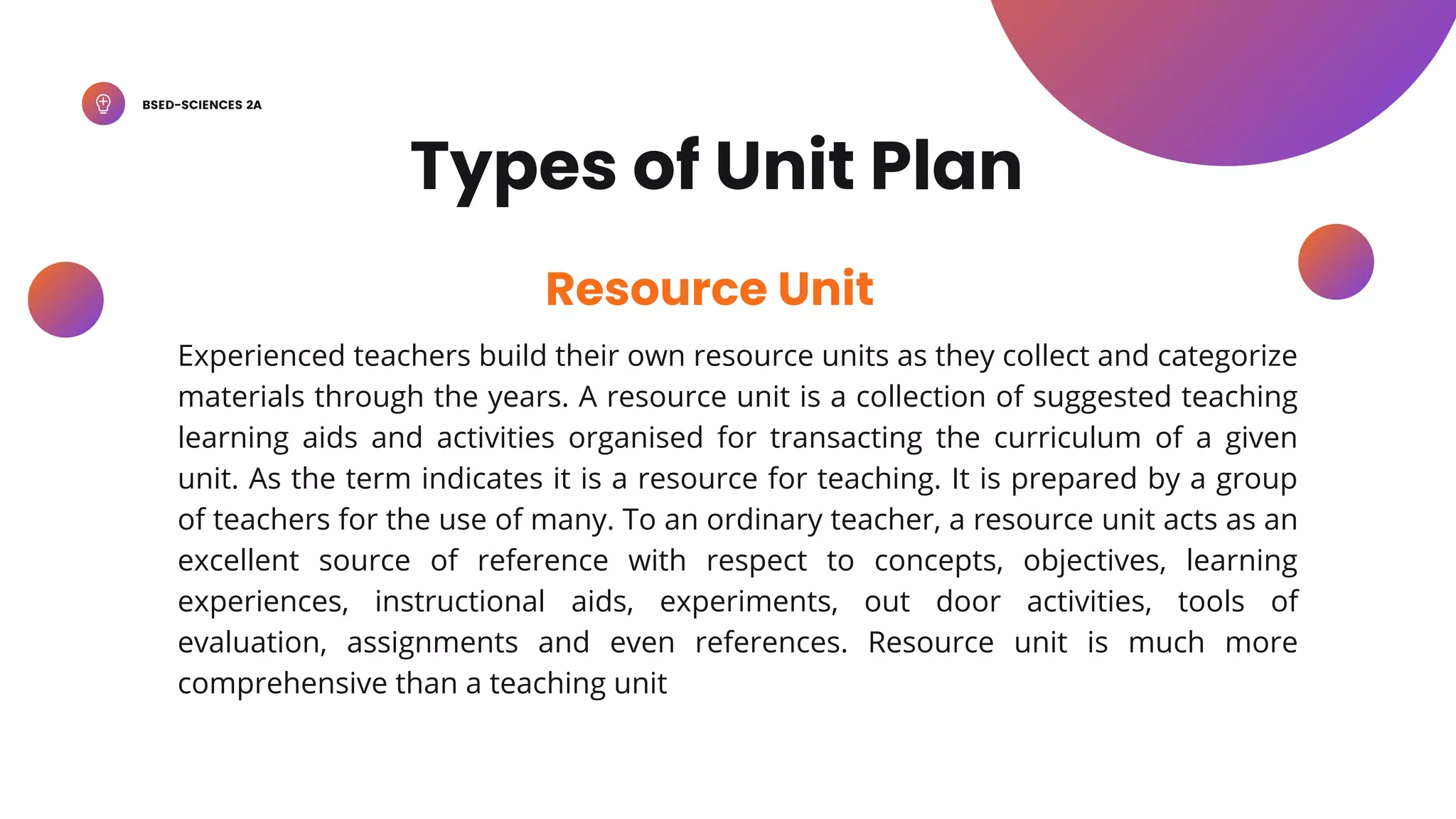 BSED-SCIENCES 2A
Experienced teachers build their own resource units as they collect and categorize
materials through the years. A resource unit is a collection of suggested teaching
learning aids and activities organised for transacting the curriculum of a given
unit. As the term indicates it is a resource for teaching. It is prepared by a group
of teachers for the use of many. To an ordinary teacher, a resource unit acts as an
excellent source of reference with respect to concepts, objectives, learning
experiences, instructional aids, experiments, out door activities, tools of
evaluation, assignments and even references. Resource unit is much more
comprehensive than a teaching unit
Resource Unit
Types of Unit Plan
 