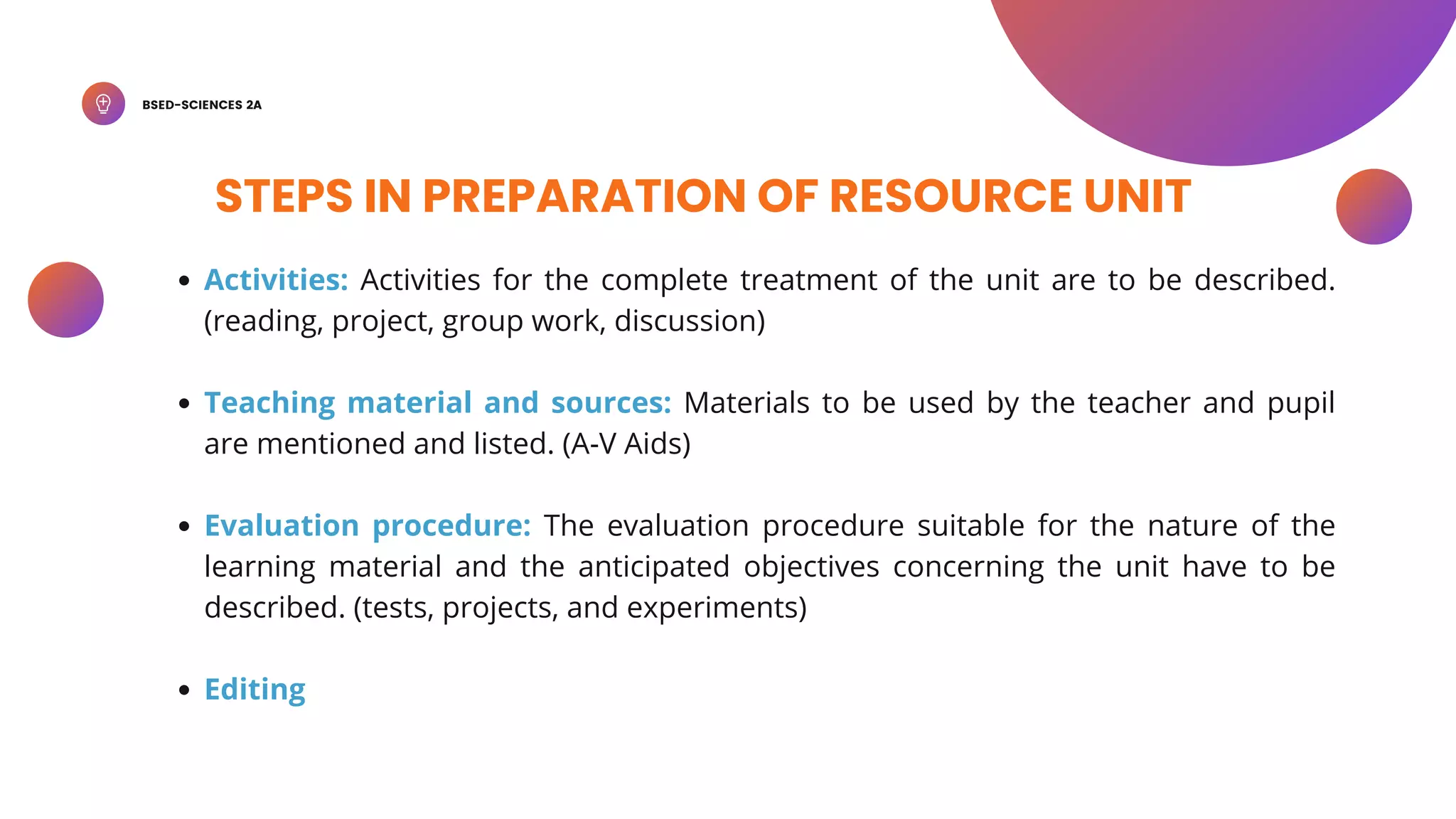 BSED-SCIENCES 2A
STEPS IN PREPARATION OF RESOURCE UNIT
Activities: Activities for the complete treatment of the unit are to be described.
(reading, project, group work, discussion)
Teaching material and sources: Materials to be used by the teacher and pupil
are mentioned and listed. (A-V Aids)
Evaluation procedure: The evaluation procedure suitable for the nature of the
learning material and the anticipated objectives concerning the unit have to be
described. (tests, projects, and experiments)
Editing
 
