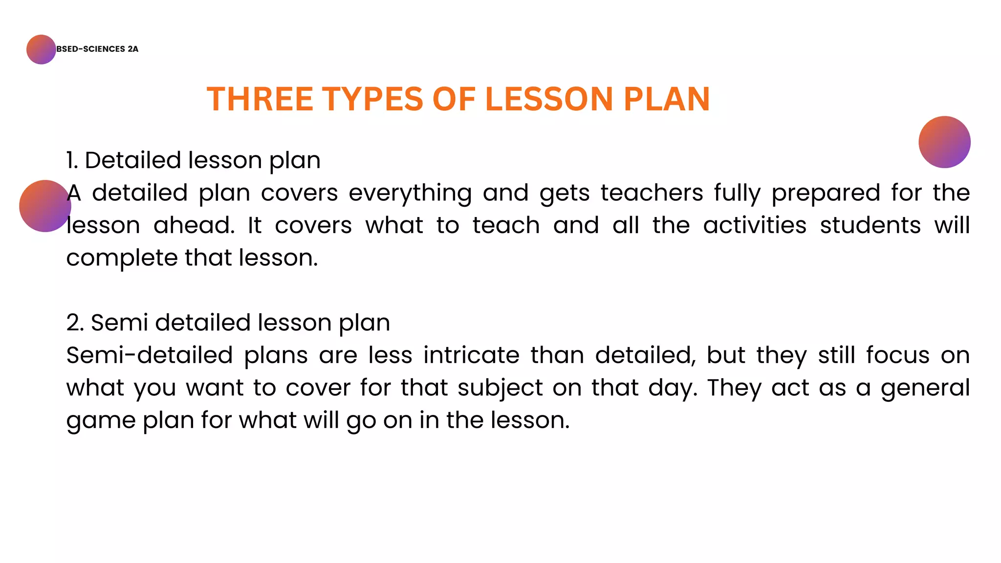BSED-SCIENCES 2A
THREE TYPES OF LESSON PLAN
1. Detailed lesson plan
A detailed plan covers everything and gets teachers fully prepared for the
lesson ahead. It covers what to teach and all the activities students will
complete that lesson.
2. Semi detailed lesson plan
Semi-detailed plans are less intricate than detailed, but they still focus on
what you want to cover for that subject on that day. They act as a general
game plan for what will go on in the lesson.
 