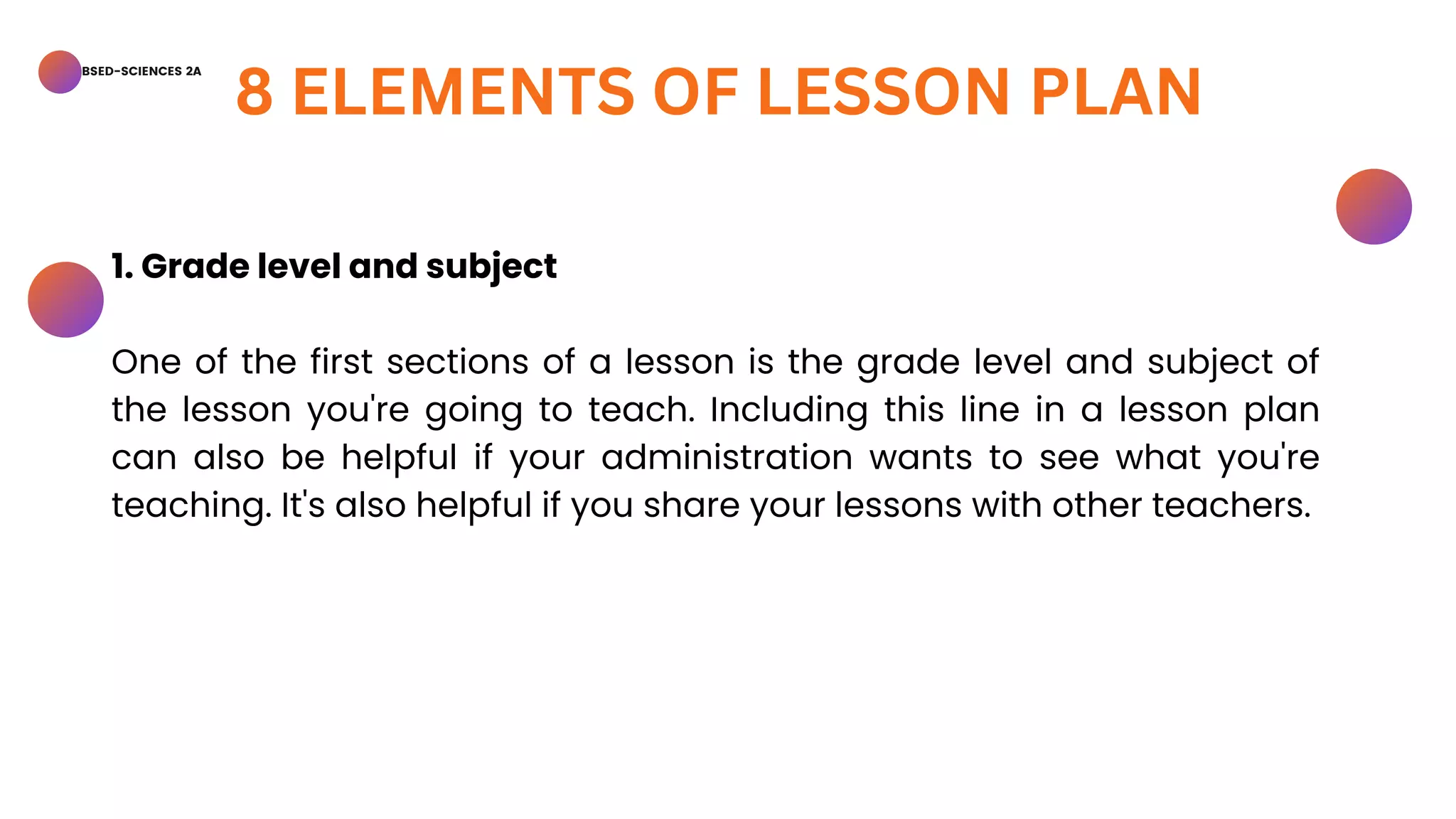 BSED-SCIENCES 2A
8 ELEMENTS OF LESSON PLAN
1. Grade level and subject
One of the first sections of a lesson is the grade level and subject of
the lesson you're going to teach. Including this line in a lesson plan
can also be helpful if your administration wants to see what you're
teaching. It's also helpful if you share your lessons with other teachers.
 