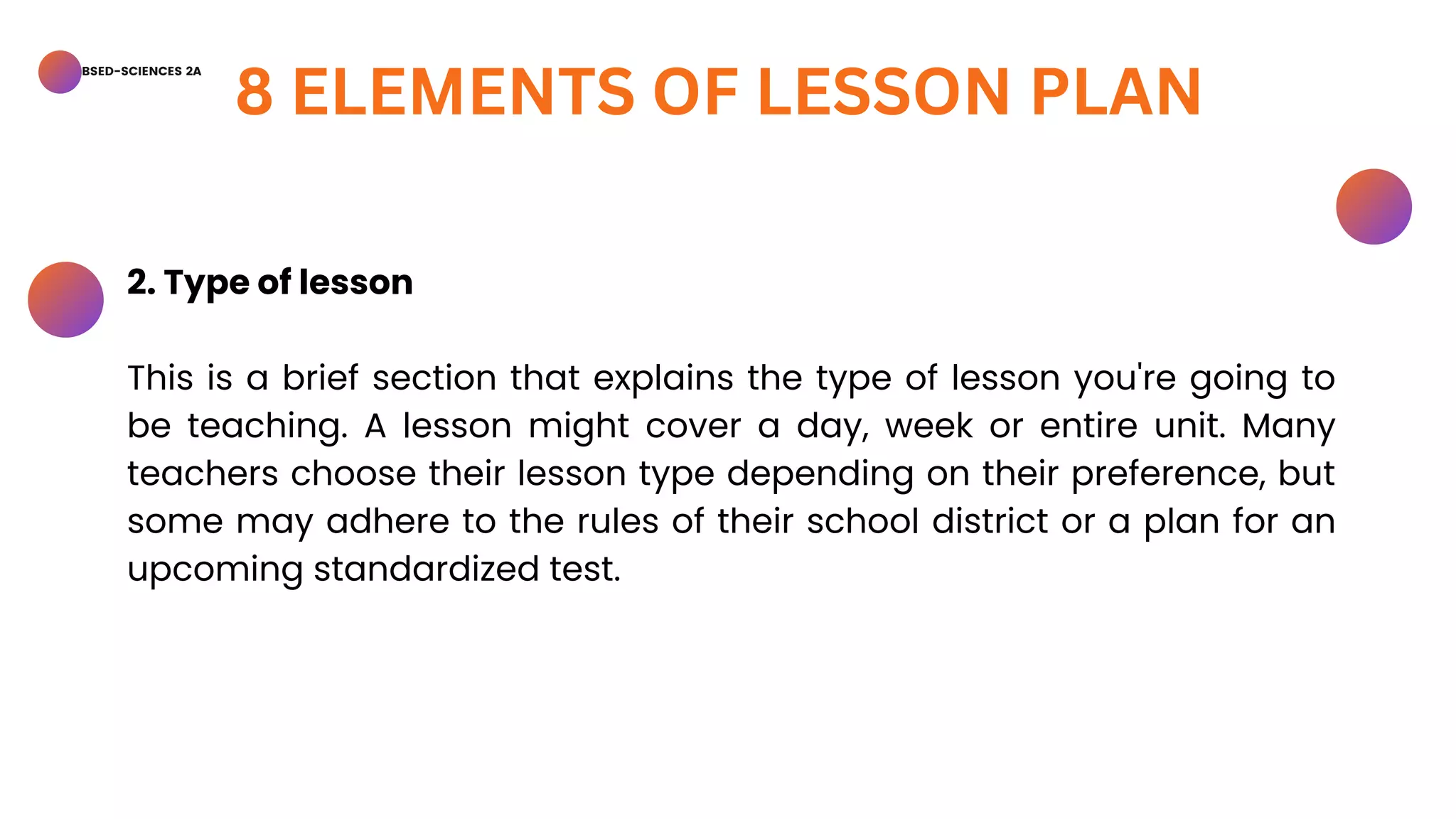BSED-SCIENCES 2A
8 ELEMENTS OF LESSON PLAN
2. Type of lesson
This is a brief section that explains the type of lesson you're going to
be teaching. A lesson might cover a day, week or entire unit. Many
teachers choose their lesson type depending on their preference, but
some may adhere to the rules of their school district or a plan for an
upcoming standardized test.
 