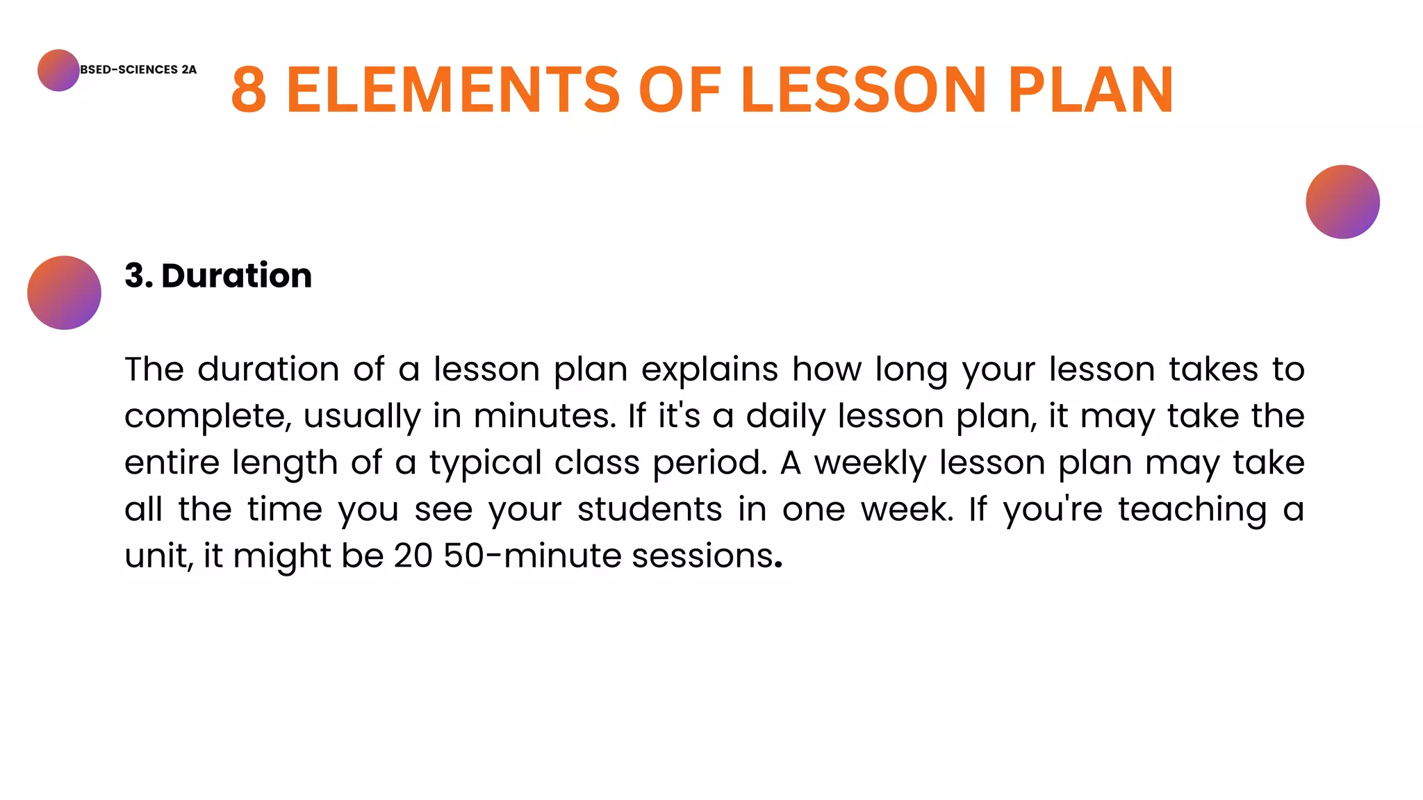BSED-SCIENCES 2A
8 ELEMENTS OF LESSON PLAN
3. Duration
The duration of a lesson plan explains how long your lesson takes to
complete, usually in minutes. If it's a daily lesson plan, it may take the
entire length of a typical class period. A weekly lesson plan may take
all the time you see your students in one week. If you're teaching a
unit, it might be 20 50-minute sessions.
 
